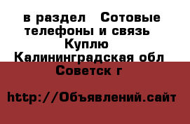  в раздел : Сотовые телефоны и связь » Куплю . Калининградская обл.,Советск г.